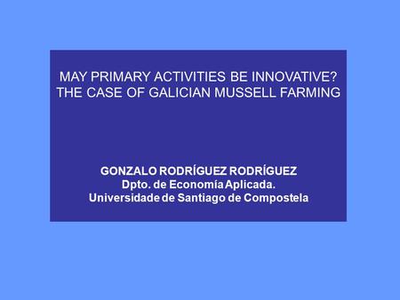 MAY PRIMARY ACTIVITIES BE INNOVATIVE? THE CASE OF GALICIAN MUSSELL FARMING GONZALO RODRÍGUEZ RODRÍGUEZ Dpto. de Economía Aplicada. Universidade de Santiago.