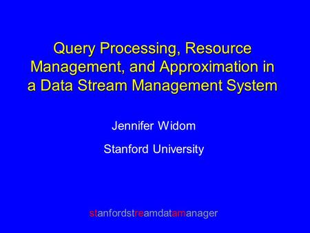 Query Processing, Resource Management, and Approximation in a Data Stream Management System Jennifer Widom Stanford University stanfordstreamdatamanager.