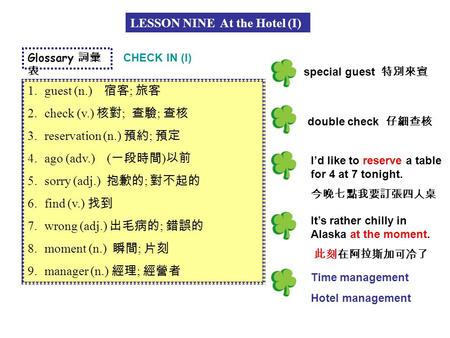 LESSON NINE At the Hotel (I) Glossary 詞彙 表 1.guest (n.) 宿客 ; 旅客 2.check (v.) 核對 ; 查驗 ; 查核 3.reservation (n.) 預約 ; 預定 4.ago (adv.) ( 一段時間 ) 以前 5.sorry (adj.)
