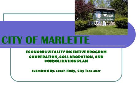 CITY OF MARLETTE ECONOMIC VITALITY INCENTIVE PROGRAM COOPERATION, COLLABORATION, AND CONSOLIDATION PLAN Submitted By: Sarah Kady, City Treasurer.