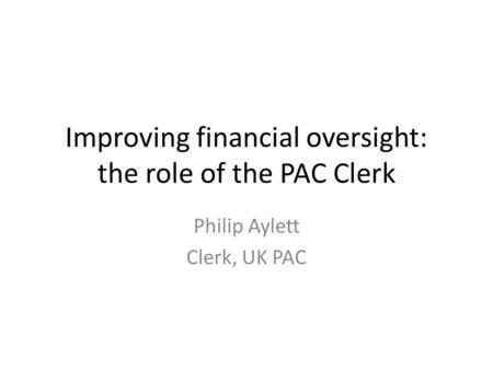 Improving financial oversight: the role of the PAC Clerk Philip Aylett Clerk, UK PAC.