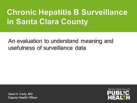 Chronic Hepatitis B Surveillance in Santa Clara County Sara H. Cody, MD Deputy Health Officer An evaluation to understand meaning and usefulness of surveillance.