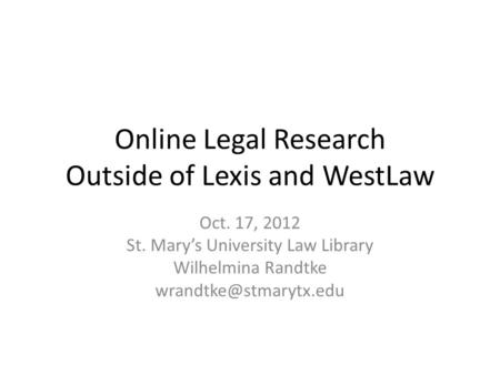 Online Legal Research Outside of Lexis and WestLaw Oct. 17, 2012 St. Mary’s University Law Library Wilhelmina Randtke