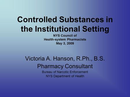 Controlled Substances in the Institutional Setting NYS Council of Health-system Pharmacists May 3, 2009 Victoria A. Hanson, R.Ph., B.S. Pharmacy Consultant.