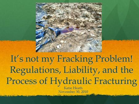 It’s not my Fracking Problem! Regulations, Liability, and the Process of Hydraulic Fracturing Katie Heath November 30, 2010.