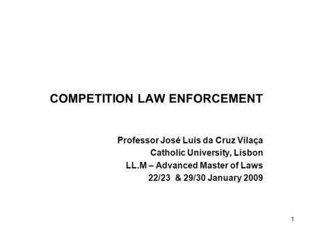 1 COMPETITION LAW ENFORCEMENT Professor José Luís da Cruz Vilaça Catholic University, Lisbon LL.M – Advanced Master of Laws 22/23 & 29/30 January 2009.