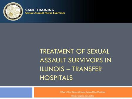 TREATMENT OF SEXUAL ASSAULT SURVIVORS IN ILLINOIS – TRANSFER HOSPITALS Office of the Illinois Attorney General Lisa Madigan Illinois Hospital Association.