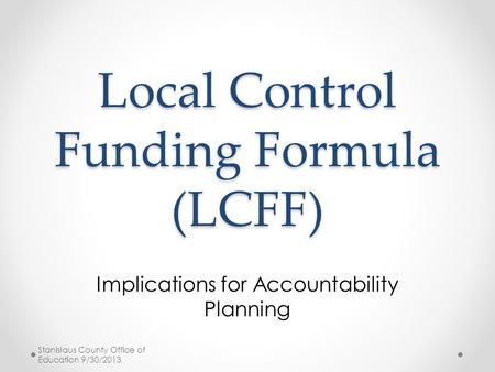 Local Control Funding Formula (LCFF) Implications for Accountability Planning Stanislaus County Office of Education 9/30/2013.