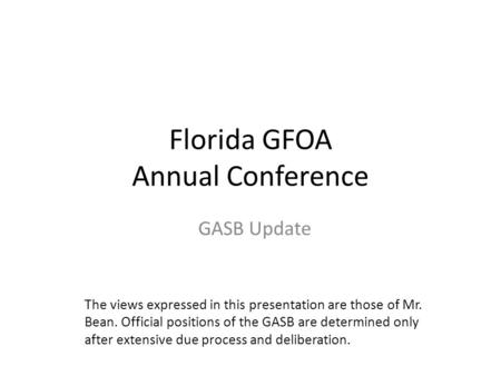 Florida GFOA Annual Conference GASB Update The views expressed in this presentation are those of Mr. Bean. Official positions of the GASB are determined.