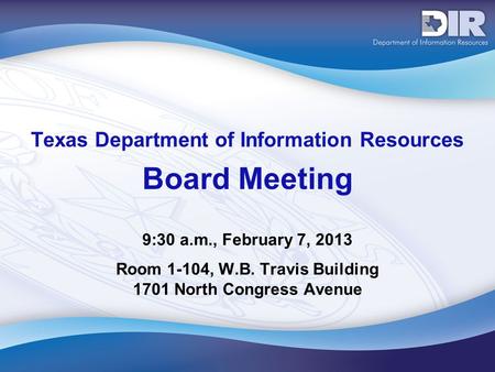 Texas Department of Information Resources Board Meeting 9:30 a.m., February 7, 2013 Room 1-104, W.B. Travis Building 1701 North Congress Avenue.