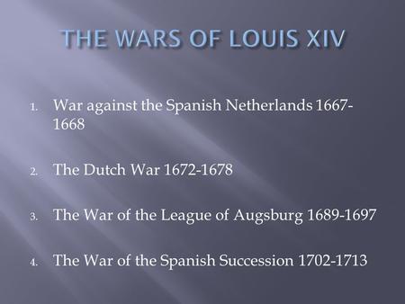 1. War against the Spanish Netherlands 1667- 1668 2. The Dutch War 1672-1678 3. The War of the League of Augsburg 1689-1697 4. The War of the Spanish Succession.