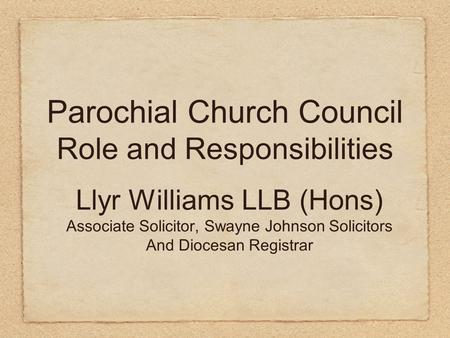 Parochial Church Council Role and Responsibilities Llyr Williams LLB (Hons) Associate Solicitor, Swayne Johnson Solicitors And Diocesan Registrar.
