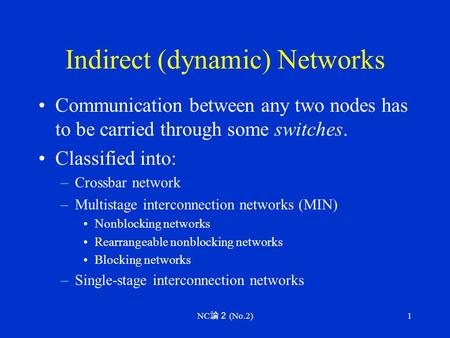 NC 論２ (No.2) 1 Indirect (dynamic) Networks Communication between any two nodes has to be carried through some switches. Classified into: –Crossbar network.