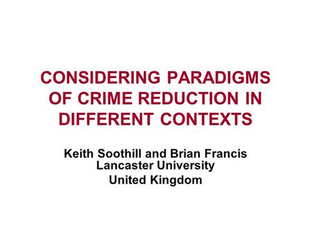 CONSIDERING PARADIGMS OF CRIME REDUCTION IN DIFFERENT CONTEXTS Keith Soothill and Brian Francis Lancaster University United Kingdom.