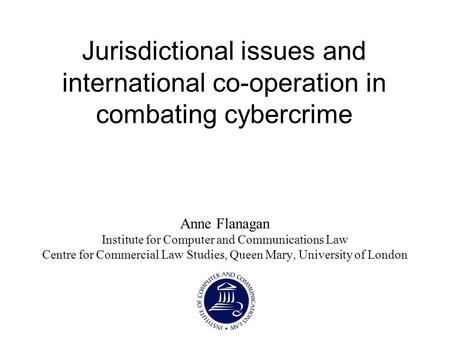 Jurisdictional issues and international co-operation in combating cybercrime Anne Flanagan Institute for Computer and Communications Law Centre for Commercial.
