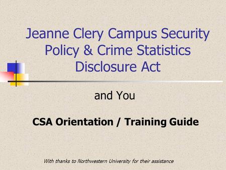 Jeanne Clery Campus Security Policy & Crime Statistics Disclosure Act and You CSA Orientation / Training Guide With thanks to Northwestern University for.