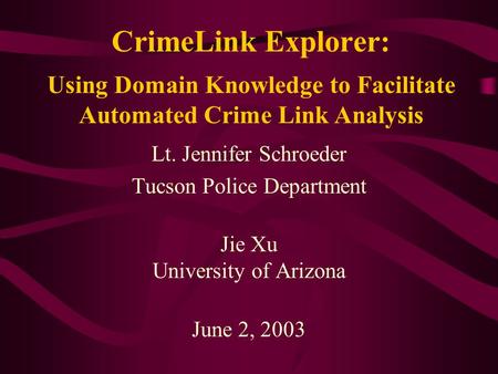 CrimeLink Explorer: Lt. Jennifer Schroeder Tucson Police Department Jie Xu University of Arizona June 2, 2003 Using Domain Knowledge to Facilitate Automated.