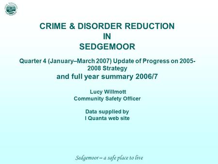 Sedgemoor – a safe place to live CRIME & DISORDER REDUCTION IN SEDGEMOOR Quarter 4 (January–March 2007) Update of Progress on 2005- 2008 Strategy and full.
