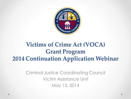 Victims of Crime Act (VOCA) Grant Program 2014 Continuation Application Webinar Criminal Justice Coordinating Council Victim Assistance Unit May 13, 2014.