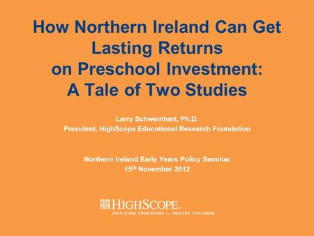 How Northern Ireland Can Get Lasting Returns on Preschool Investment: A Tale of Two Studies Larry Schweinhart, Ph.D. President, HighScope Educational Research.