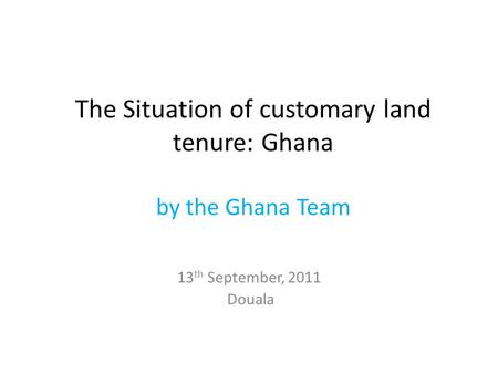 The Situation of customary land tenure: Ghana by the Ghana Team 13 th September, 2011 Douala.