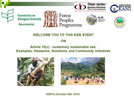 COP10, October 18th 2010 WELCOME YOU TO THIS SIDE EVENT ON Article 10(c) - customary sustainable use: Examples, Obstacles, Solutions, and Community Initiatives.