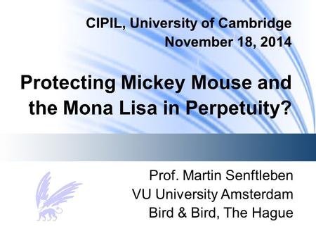 CIPIL, University of Cambridge November 18, 2014 Protecting Mickey Mouse and the Mona Lisa in Perpetuity? Prof. Martin Senftleben VU University Amsterdam.