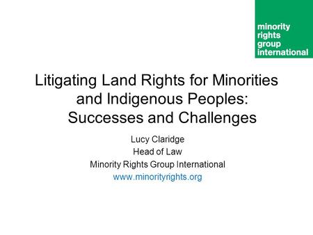Litigating Land Rights for Minorities and Indigenous Peoples: Successes and Challenges Lucy Claridge Head of Law Minority Rights Group International www.minorityrights.org.