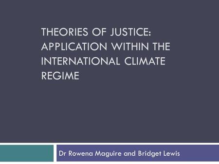 THEORIES OF JUSTICE: APPLICATION WITHIN THE INTERNATIONAL CLIMATE REGIME Dr Rowena Maguire and Bridget Lewis.