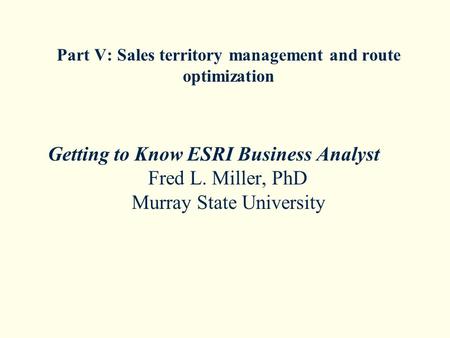 Part V: Sales territory management and route optimization Getting to Know ESRI Business Analyst Fred L. Miller, PhD Murray State University.