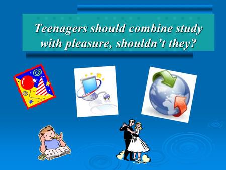 Teenagers should combine study with pleasure, shouldn’t they?