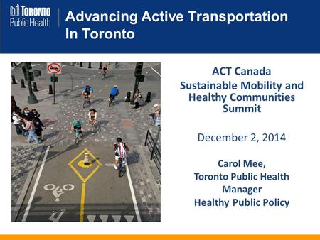 Advancing Active Transportation In Toronto ACT Canada Sustainable Mobility and Healthy Communities Summit December 2, 2014 Carol Mee, Toronto Public Health.
