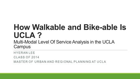 How Walkable and Bike-able Is UCLA ? Multi-Modal Level Of Service Analysis in the UCLA Campus HYERAN LEE CLASS OF 2014 MASTER OF URBAN AND REGIONAL PLANNING.