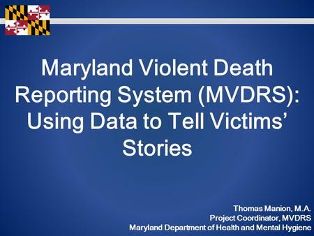 Maryland Violent Death Reporting System (MVDRS): Using Data to Tell Victims’ Stories Thomas Manion, M.A. Project Coordinator, MVDRS Maryland Department.