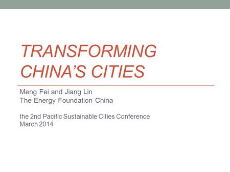 TRANSFORMING CHINA’S CITIES Meng Fei and Jiang Lin The Energy Foundation China the 2nd Pacific Sustainable Cities Conference March 2014.
