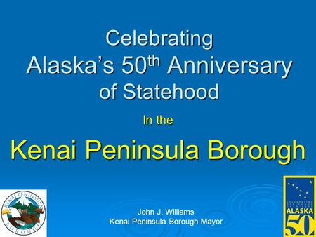 Celebrating Alaska’s 50 th Anniversary of Statehood In the Kenai Peninsula Borough John J. Williams Kenai Peninsula Borough Mayor.