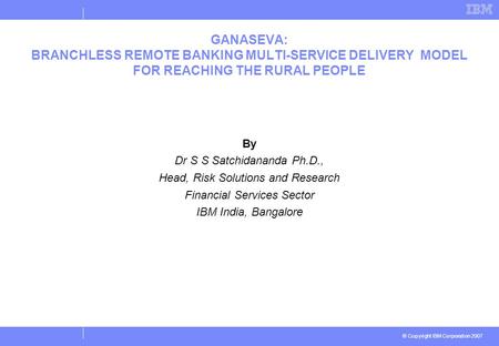 © Copyright IBM Corporation 2007 GANASEVA: BRANCHLESS REMOTE BANKING MULTI-SERVICE DELIVERY MODEL FOR REACHING THE RURAL PEOPLE By Dr S S Satchidananda.