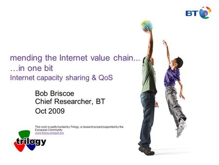 Mending the Internet value chain... …in one bit Internet capacity sharing & QoS Bob Briscoe Chief Researcher, BT Oct 2009 This work is partly funded by.