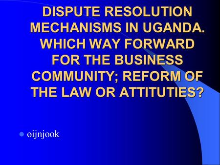 DISPUTE RESOLUTION MECHANISMS IN UGANDA. WHICH WAY FORWARD FOR THE BUSINESS COMMUNITY; REFORM OF THE LAW OR ATTITUTIES? oijnjook.