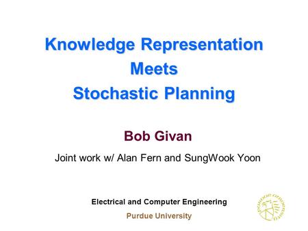 Knowledge Representation Meets Stochastic Planning Bob Givan Joint work w/ Alan Fern and SungWook Yoon Electrical and Computer Engineering Purdue University.