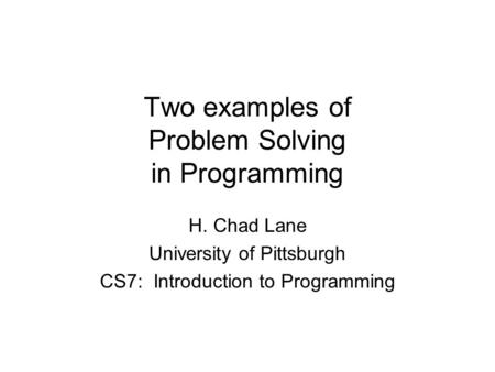 Two examples of Problem Solving in Programming H. Chad Lane University of Pittsburgh CS7: Introduction to Programming.