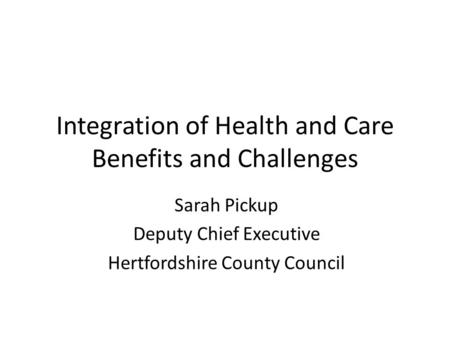 Integration of Health and Care Benefits and Challenges Sarah Pickup Deputy Chief Executive Hertfordshire County Council.