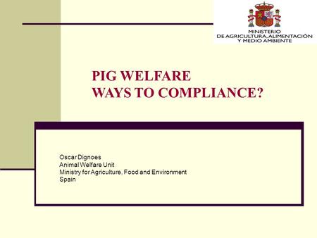 PIG WELFARE WAYS TO COMPLIANCE? Oscar Dignoes Animal Welfare Unit Ministry for Agriculture, Food and Environment Spain.