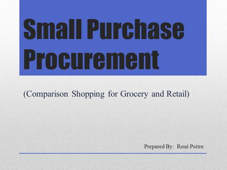 Small Purchase Procurement (Comparison Shopping for Grocery and Retail) Prepared By: René Poitra.