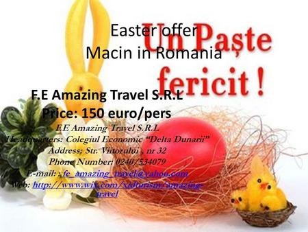 Easter offer Macin in Romania F.E Amazing Travel S.R.L Price: 150 euro/pers F.E Amazing Travel S.R.L Headquarters: Colegiul Economic “Delta Dunarii” Address: