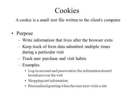 Cookies Purpose –Write information that lives after the browser exits –Keep track of form data submitted multiple times during a particular visit –Track.