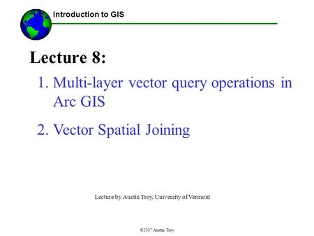 ©2007 Austin Troy Lecture 8: Introduction to GIS 1.Multi-layer vector query operations in Arc GIS 2.Vector Spatial Joining Lecture by Austin Troy, University.