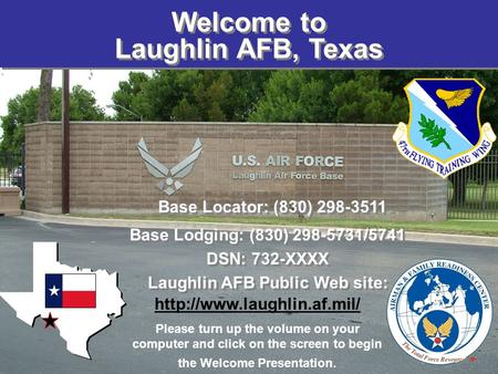 Welcome to Laughlin AFB, Texas Base Locator: (830) 298-3511 Base Lodging: (830) 298-5731/5741 DSN: 732-XXXX Laughlin AFB Public Web site: Base Locator:
