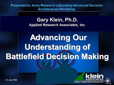 23 July 2009 Gary Klein, Ph.D. Applied Research Associates, Inc. Advancing Our Understanding of Advancing Our Understanding of Battlefield Decision Making.
