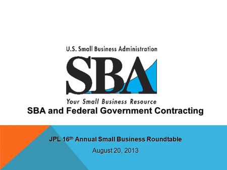 SBA and Federal Government Contracting JPL 16 th Annual Small Business Roundtable August 20, 2013.